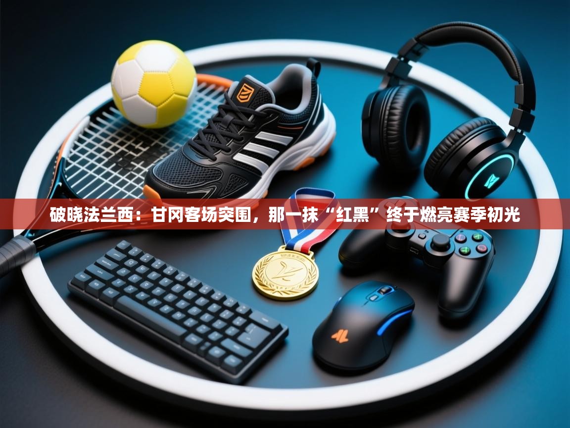 破晓法兰西：甘冈客场突围，那一抹“红黑”终于燃亮赛季初光  第2张