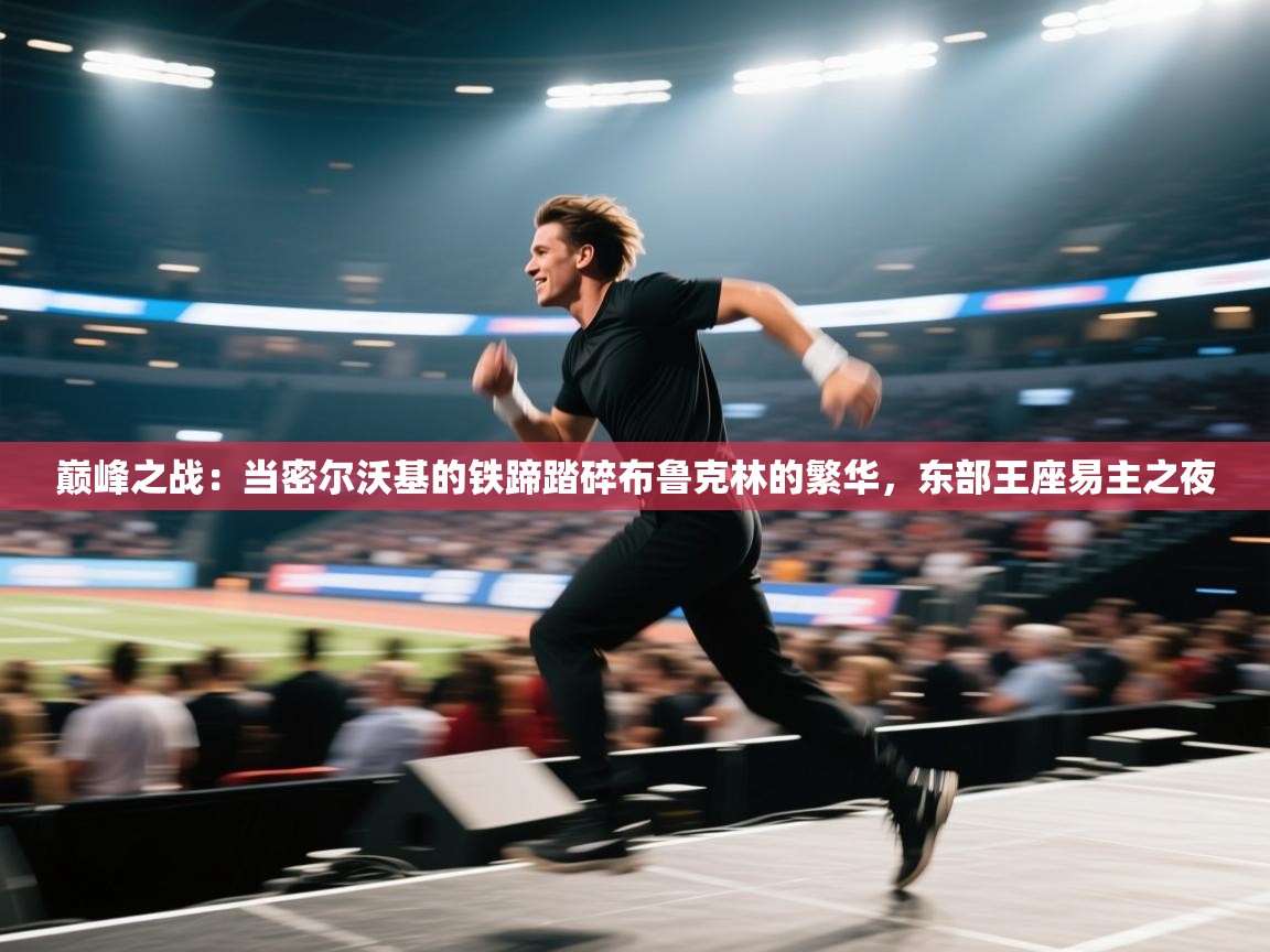 巅峰之战：当密尔沃基的铁蹄踏碎布鲁克林的繁华，东部王座易主之夜  第1张